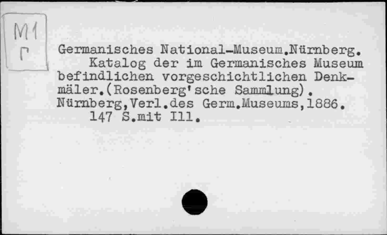 ﻿Ge rmanis ches N at ional-Mus euia .Nümb erg.
Katalog der im Germanisches Museum befindlichen vorgeschichtlichen Denkmäler. (Rosenberg’ sehe Sammlung). Nürnberg,Verl.des Germ.Museums,1886.
147 S.mit Ill.